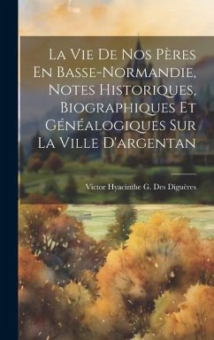 La Vie De Nos Pères En Basse-Normandie, Notes Historiques, Biographiques Et Généalogiques Sur La Ville D'argentan - Diguères, Victor Hyacinthe G Des