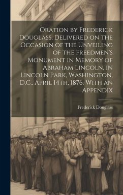 Oration by Frederick Douglass, Delivered on the Occasion of the Unveiling of the Freedmen's Monument in Memory of Abraham Lincoln, in Lincoln Park, Washington, D.C., April 14th, 1876. With an Appendix - Douglass, Frederick