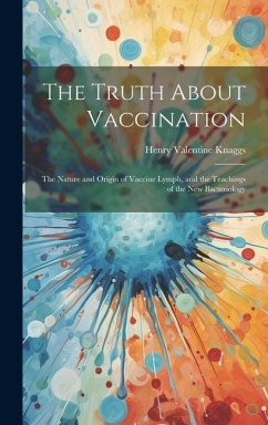 The Truth About Vaccination; the Nature and Origin of Vaccine Lymph, and the Teachings of the new Bacteriology - Knaggs, Henry Valentine