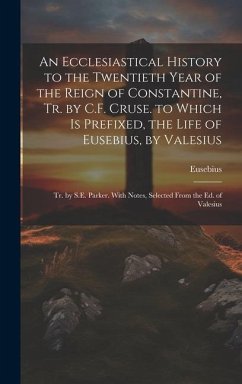 An Ecclesiastical History to the Twentieth Year of the Reign of Constantine, Tr. by C.F. Cruse. to Which Is Prefixed, the Life of Eusebius, by Valesiu - Eusebius