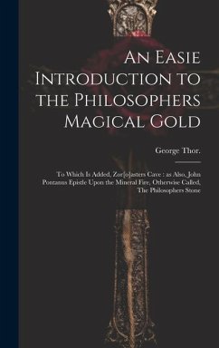 An Easie Introduction to the Philosophers Magical Gold: To Which is Added, Zor[o]asters Cave: as Also, John Pontanus Epistle Upon the Mineral Fire, Ot - George, Thor