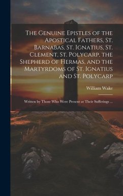 The Genuine Epistles of the Apostical Fathers, St. Barnabas, St. Ignatius, St. Clement, St. Polycarp, the Shepherd of Hermas, and the Martyrdoms of St - Wake, William