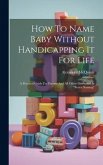 How To Name Baby Without Handicapping It For Life: A Practical Guide For Parents And All Others Interested In &quote;better Naming&quote;