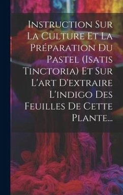 Instruction Sur La Culture Et La Préparation Du Pastel (isatis Tinctoria) Et Sur L'art D'extraire L'indigo Des Feuilles De Cette Plante... - Anonymous