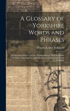 A Glossary of Yorkshire Words and Phrases: Collected in Whitby and the Neighbourhood. With Examples of Their Colloquial Use, and Allusions to Local Cu - Robinson, Francis Kildale