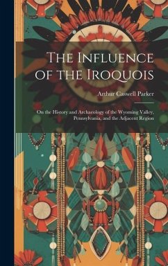 The Influence of the Iroquois: On the History and Archaeology of the Wyoming Valley, Pennsylvania, and the Adjacent Region - Parker, Arthur Caswell