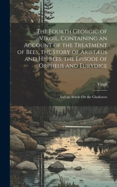 The Fourth Georgic of Virgil, Containing an Account of the Treatment of Bees, the Story of Aristæus and His Bees, the Episode of Orpheus and Eurydice; and an Article On the Gladiators - Virgil