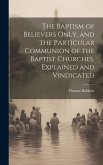 The Baptism of Believers Only, and the Particular Communion of the Baptist Churches, Explained and Vindicated