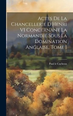 Actes de la Chancellerie D'Henri VI Concernant la Normandie sous la Domination Anglaise, Tome I - Cacheux, Paul Le