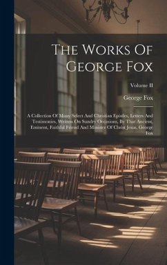 The Works Of George Fox: A Collection Of Many Select And Christian Epistles, Letters And Testimonies, Written On Sundry Occasions, By That Anci - Fox, George
