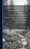 Camino Espiritual De La Manera Que Lo Enseña El Bienaventurado Padre San Ignacio En Su Libro De Los Ejercicios...