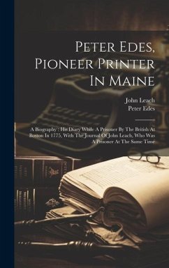 Peter Edes, Pioneer Printer In Maine: A Biography: His Diary While A Prisoner By The British At Boston In 1775, With The Journal Of John Leach, Who Wa - Edes, Peter; Leach, John