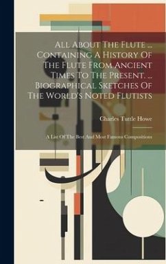 All About The Flute ... Containing A History Of The Flute From Ancient Times To The Present. ... Biographical Sketches Of The World's Noted Flutists - Howe, Charles Tuttle