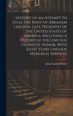 History of an Attempt to Steal the Body of Abraham Lincoln, Late President of the United States of America, Including a History of the Lincoln Guard of Honor, With Eight Years Lincoln Memorial Services - Power