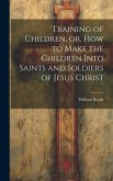 Training of Children, or, How to Make the Children Into Saints and Soldiers of Jesus Christ