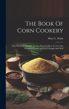 The Book Of Corn Cookery: One Hundred And Fifty Recipes Showing How To Use This Nutritious Cereal And Live Cheaply And Well - Wade, Mary L.