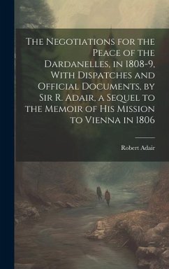 The Negotiations for the Peace of the Dardanelles, in 1808-9, With Dispatches and Official Documents, by Sir R. Adair, a Sequel to the Memoir of His M - Adair, Robert