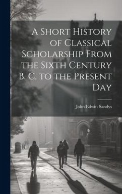 A Short History of Classical Scholarship From the Sixth Century B. C. to the Present Day