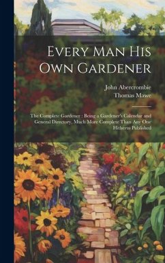 Every Man His Own Gardener: The Complete Gardener: Being a Gardener's Calendar and General Directory, Much More Complete Than Any One Hitherto Pub - Abercrombie, John; Mawe, Thomas