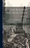 The Builder's Practical Guide: Containing a Complete Explanation of the Principles of Science, As Applied to Very Branch of Building ...: To Which Is