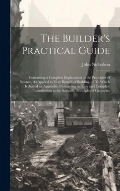 The Builder's Practical Guide: Containing a Complete Explanation of the Principles of Science, As Applied to Very Branch of Building ...: To Which Is - Nicholson, John