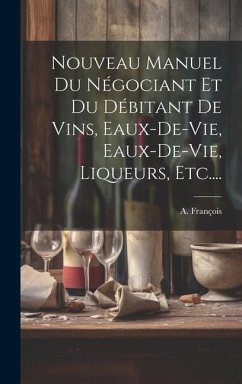 Nouveau Manuel Du Négociant Et Du Débitant De Vins, Eaux-de-vie, Eaux-de-vie, Liqueurs, Etc.... - François, A.