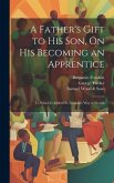 A Father's Gift to His Son, On His Becoming an Apprentice: To Which Is Added Dr. Franklin's Way to Wealth