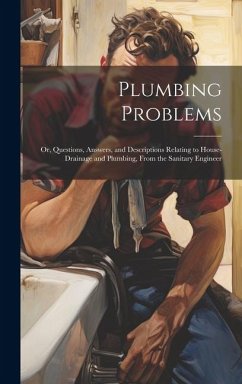 Plumbing Problems: Or, Questions, Answers, and Descriptions Relating to House-Drainage and Plumbing, From the Sanitary Engineer - Anonymous