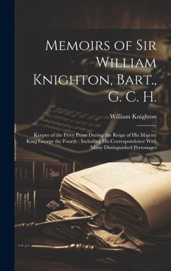 Memoirs of Sir William Knighton, Bart., G. C. H.: Keeper of the Privy Purse During the Reign of His Majesty King George the Fourth: Including His Corr - Knighton, William