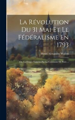 La Révolution Du 31 Mai Et Le Fédéralisme En 1793; Ou, La France Vaincue Par La Commune De Paris ... - Wallon, Henri Alexandre