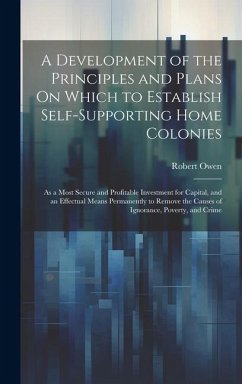 A Development of the Principles and Plans On Which to Establish Self-Supporting Home Colonies: As a Most Secure and Profitable Investment for Capital, - Owen, Robert