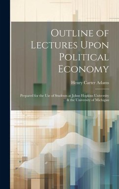 Outline of Lectures Upon Political Economy: Prepared for the Use of Students at Johns Hopkins University ... & the University of Michigan - Adams, Henry Carter