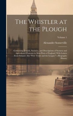 The Whistler at the Plough: Containing Travels, Statistics, and Descriptions of Scenery and Agricultural Customs in Most Parts of England: With Le - Somerville, Alexander