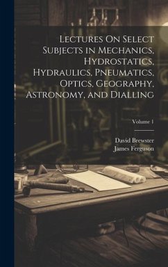 Lectures On Select Subjects in Mechanics, Hydrostatics, Hydraulics, Pneumatics, Optics, Geography, Astronomy, and Dialling; Volume 1 - Brewster, David; Ferguson, James