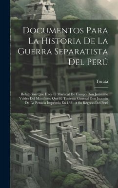 Documentos Para La Historia De La Guerra Separatista Del Perú: Refutación Que Hace El Mariscal De Campo Don Jerónimo Valdés Del Manifiesto Que El Teni - Torata