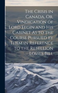 The Crisis in Canada, Or, Vindication of Lord Elgin and His Cabinet As to the Course Pursued by Them in Reference to the Rebellion Losses Bill - Anonymous