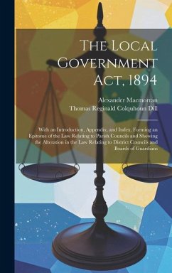 The Local Government Act, 1894: With an Introduction, Appendix, and Index, Forming an Epitome of the Law Relating to Parish Councils and Showing the A - Macmorran, Alexander; Dill, Thomas Reginald Colquhoun