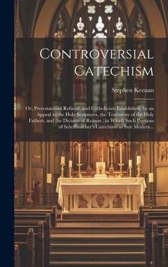 Controversial Catechism: or, Protestantism Refuted, and Catholicism Established, by an Appeal to the Holy Scriptures, the Testimony of the Holy - Keenan, Stephen
