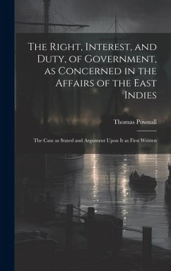 The Right, Interest, and Duty, of Government, as Concerned in the Affairs of the East Indies: The Case as Stated and Argument Upon It as First Written - Pownall, Thomas