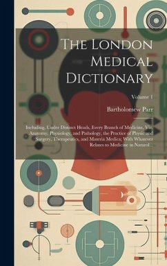 The London Medical Dictionary: Including, Under Distinct Heads, Every Branch of Medicine, Viz. Anatomy, Physiology, and Pathology, the Practice of Ph - Parr, Bartholomew