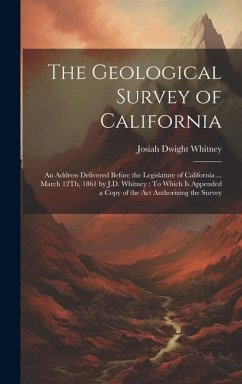 The Geological Survey of California: An Address Delivered Before the Legislature of California ... March 12Th, 1861 by J.D. Whitney: To Which Is Appen - Whitney, Josiah Dwight