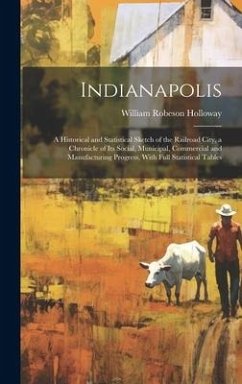 Indianapolis: A Historical and Statistical Sketch of the Railroad City, a Chronicle of Its Social, Municipal, Commercial and Manufac - Holloway, William Robeson