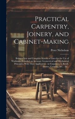 Practical Carpentry, Joinery, and Cabinet-making: Being a New and Complete System of Lines for the Use of Workmen, Founded on Accurate Geometrical and - Nicholson, Peter