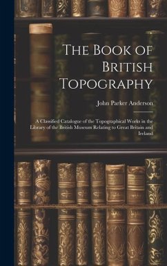 The Book of British Topography: A Classified Catalogue of the Topographical Works in the Library of the British Museum Relating to Great Britain and I - Anderson, John Parker