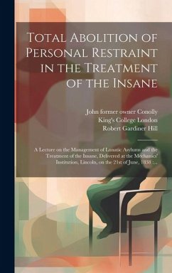 Total Abolition of Personal Restraint in the Treatment of the Insane [electronic Resource]: a Lecture on the Management of Lunatic Asylums and the Tre - Hill, Robert Gardiner