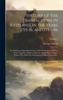 History of the Transactions in Scotland, in the Years 1715-16, and 1745-46: Containing an Impartial Account of the Occurrences of These Years; Togethe - Charles, George