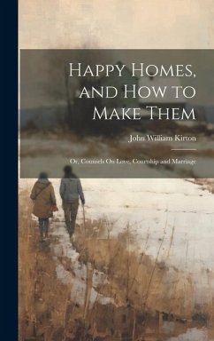 Happy Homes, and How to Make Them; Or, Counsels On Love, Courtship and Marriage - Kirton, John William