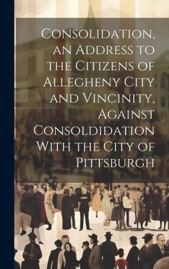 Consolidation, an Address to the Citizens of Allegheny City and Vincinity, Against Consoldidation With the City of Pittsburgh - Anonymous