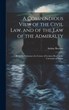 A Compendious View of the Civil Law, and of the Law of the Admiralty: Being the Substance of a Course of Lectures Read in the University of Dublin - Browne, Arthur