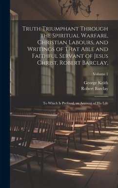 Truth Triumphant Through the Spiritual Warfare, Christian Labours, and Writings of That Able and Faithful Servant of Jesus Christ, Robert Barclay,: To - Keith, George; Barclay, Robert
